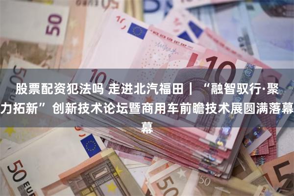 股票配资犯法吗 走进北汽福田| “融智驭行·聚力拓新” 创新技术论坛暨商用车前瞻技术展圆满落幕