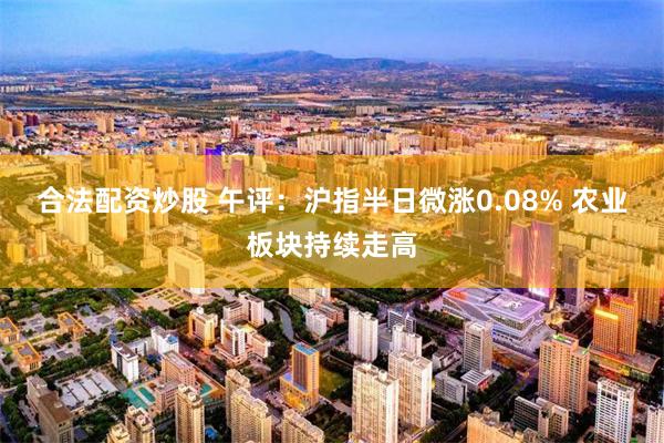 合法配资炒股 午评：沪指半日微涨0.08% 农业板块持续走高