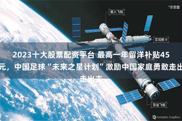 2023十大股票配资平台 最高一年留洋补贴45万元，中国足球“未来之星计划”激励中国家庭勇敢走出去
