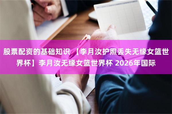 股票配资的基础知识 【李月汝护照丢失无缘女篮世界杯】李月汝无缘女篮世界杯 2026年国际