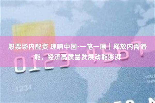 股票场内配资 理响中国·一笔一画｜释放内需潜能，经济高质量发展动能澎湃