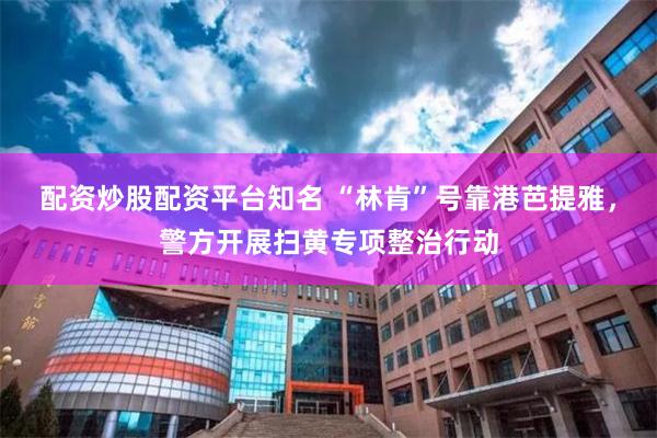 配资炒股配资平台知名 “林肯”号靠港芭提雅，警方开展扫黄专项整治行动