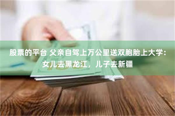 股票的平台 父亲自驾上万公里送双胞胎上大学：女儿去黑龙江，儿子去新疆