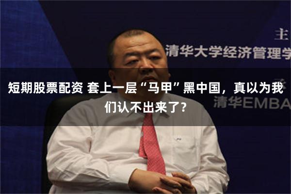 短期股票配资 套上一层“马甲”黑中国，真以为我们认不出来了？