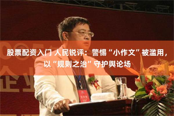 股票配资入门 人民锐评：警惕“小作文”被滥用，以“规则之治”守护舆论场