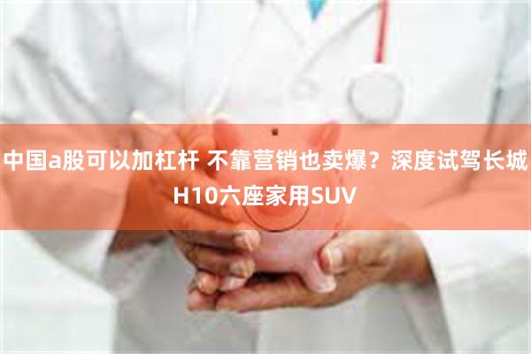 中国a股可以加杠杆 不靠营销也卖爆?深度试驾长城H10六座家用SUV