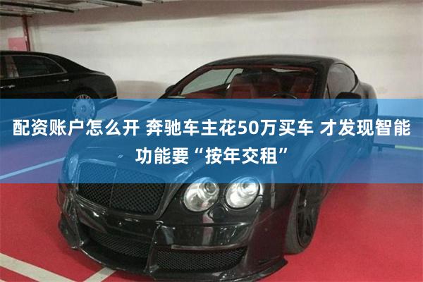 配资账户怎么开 奔驰车主花50万买车 才发现智能功能要“按年交租”