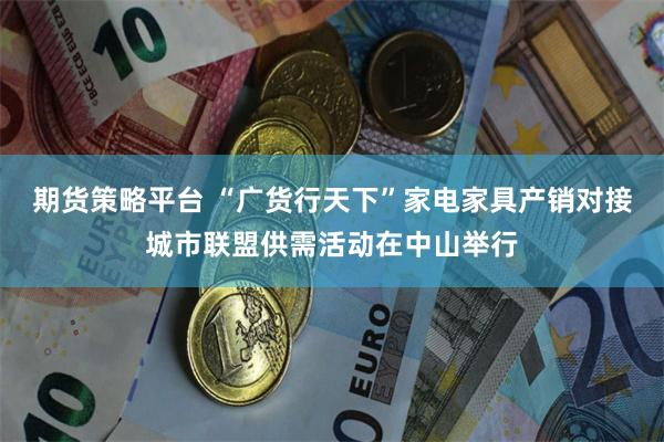 期货策略平台 “广货行天下”家电家具产销对接城市联盟供需活动在中山举行