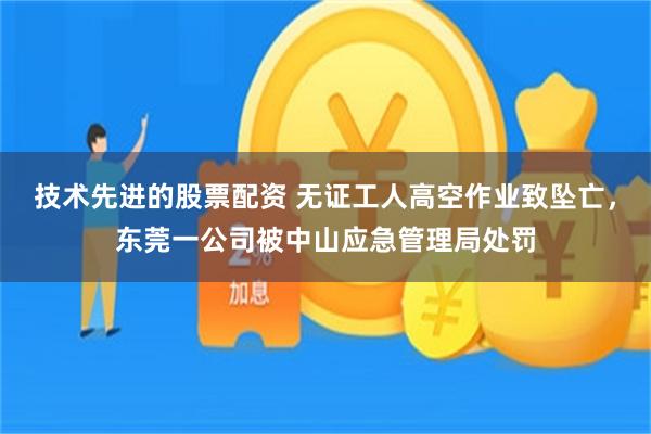 技术先进的股票配资 无证工人高空作业致坠亡，东莞一公司被中山应急管理局处罚
