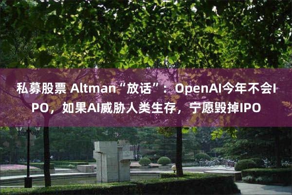 私募股票 Altman“放话”:OpenAI今年不会IPO,如果AI威胁人类生存,宁愿毁掉IPO