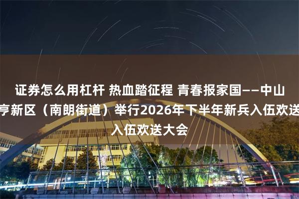 证券怎么用杠杆 热血踏征程 青春报家国——中山市翠亨新区（南朗街道）举行2026年下半年新兵入伍欢送大会