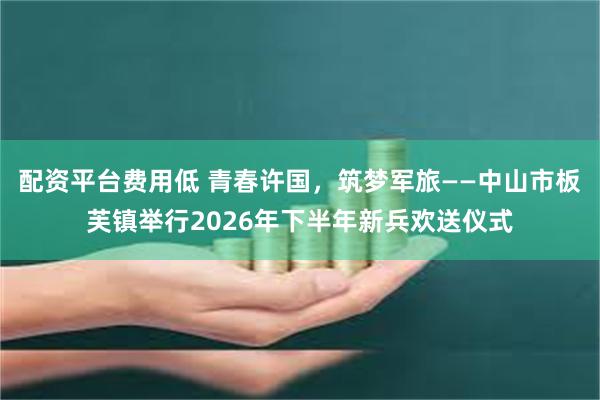 配资平台费用低 青春许国，筑梦军旅——中山市板芙镇举行2026年下半年新兵欢送仪式