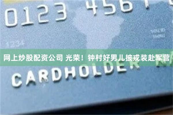 网上炒股配资公司 光荣！钟村好男儿披戎装赴军营