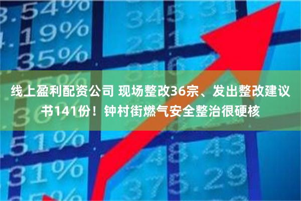 线上盈利配资公司 现场整改36宗、发出整改建议书141份！钟村街燃气安全整治很硬核
