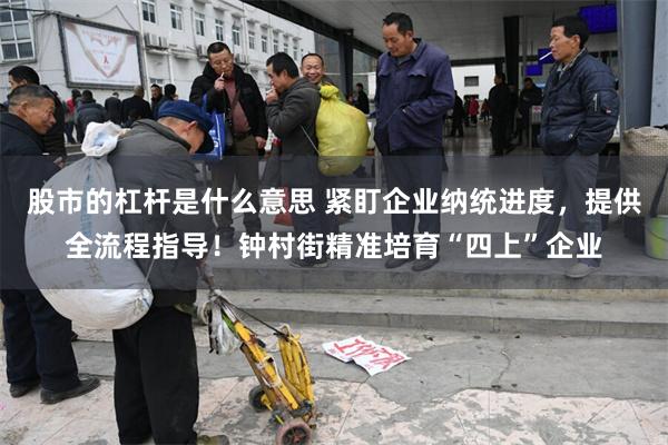 股市的杠杆是什么意思 紧盯企业纳统进度，提供全流程指导！钟村街精准培育“四上”企业