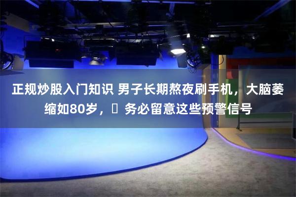 正规炒股入门知识 男子长期熬夜刷手机，大脑萎缩如80岁，​务必留意这些预警信号