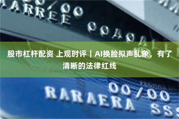 股市杠杆配资 上观时评｜AI换脸拟声乱象，有了清晰的法律红线