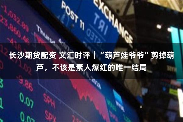 长沙期货配资 文汇时评｜“葫芦娃爷爷”剪掉葫芦，不该是素人爆红的唯一结局