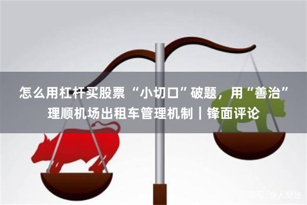 怎么用杠杆买股票 “小切口”破题，用“善治”理顺机场出租车管理机制｜锋面评论