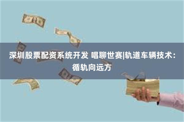 深圳股票配资系统开发 唱聊世赛|轨道车辆技术：循轨向远方
