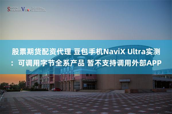 股票期货配资代理 豆包手机NaviX Ultra实测：可调用字节全系产品 暂不支持调用外部APP