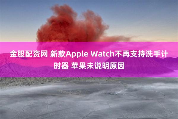 金股配资网 新款Apple Watch不再支持洗手计时器 苹果未说明原因