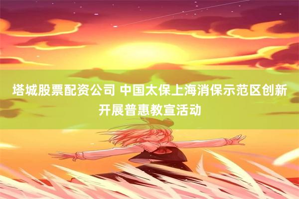 塔城股票配资公司 中国太保上海消保示范区创新开展普惠教宣活动