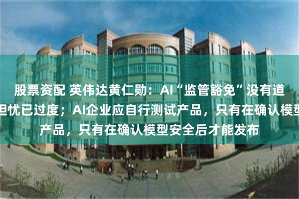 股票资配 英伟达黄仁勋：AI“监管豁免”没有道理，外界对AI的担忧已过度；AI企业应自行测试产品，只有在确认模型安全后才能发布