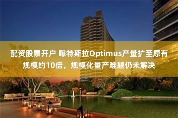 配资股票开户 曝特斯拉Optimus产量扩至原有规模约10倍，规模化量产难题仍未解决