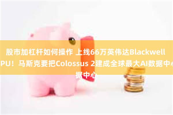 股市加杠杆如何操作 上线66万英伟达Blackwell GPU！马斯克要把Colossus 2建成全球最大AI数据中心