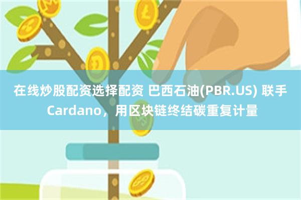 在线炒股配资选择配资 巴西石油(PBR.US) 联手 Cardano，用区块链终结碳重复计量