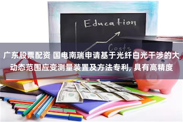 广东股票配资 国电南瑞申请基于光纤白光干涉的大动态范围应变测量装置及方法专利, 具有高精度