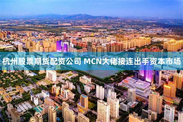 杭州股票期货配资公司 MCN大佬接连出手资本市场