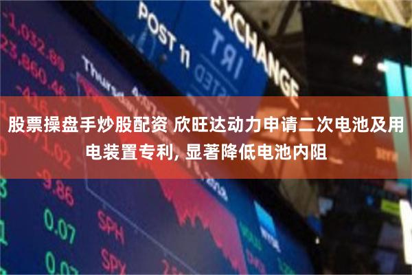 股票操盘手炒股配资 欣旺达动力申请二次电池及用电装置专利, 显著降低电池内阻