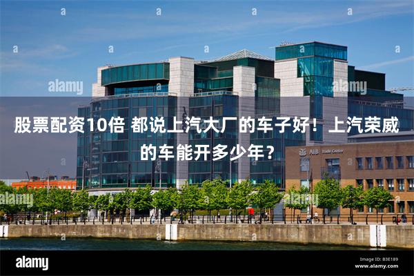 股票配资10倍 都说上汽大厂的车子好！上汽荣威的车能开多少年？