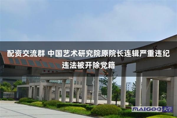 配资交流群 中国艺术研究院原院长连辑严重违纪违法被开除党籍