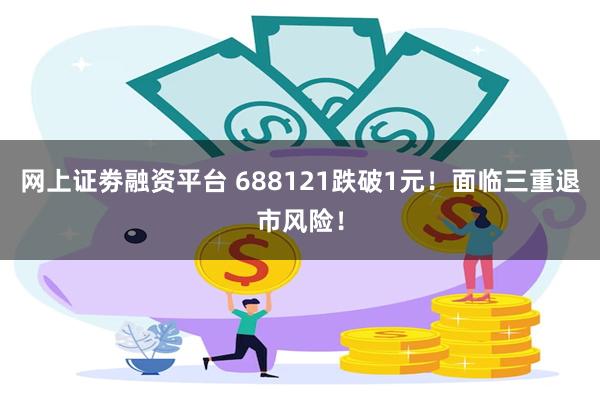 网上证劵融资平台 688121跌破1元！面临三重退市风险！