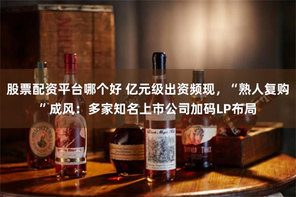 股票配资平台哪个好 亿元级出资频现，“熟人复购”成风：多家知名上市公司加码LP布局