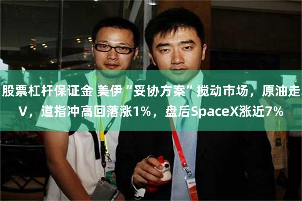 股票杠杆保证金 美伊“妥协方案”搅动市场，原油走V，道指冲高回落涨1%，盘后SpaceX涨近7%