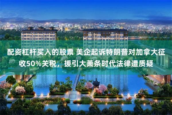 配资杠杆买入的股票 美企起诉特朗普对加拿大征收50%关税，援引大萧条时代法律遭质疑