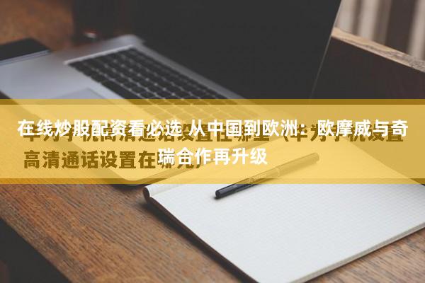 在线炒股配资看必选 从中国到欧洲：欧摩威与奇瑞合作再升级