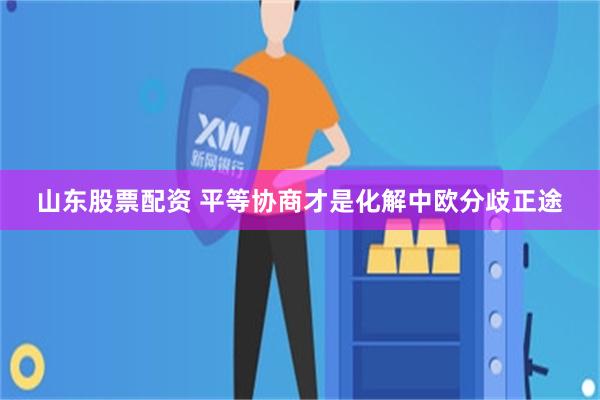 山东股票配资 平等协商才是化解中欧分歧正途