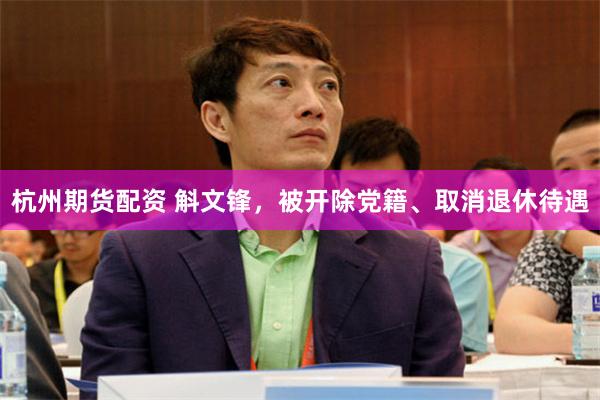 杭州期货配资 斛文锋，被开除党籍、取消退休待遇