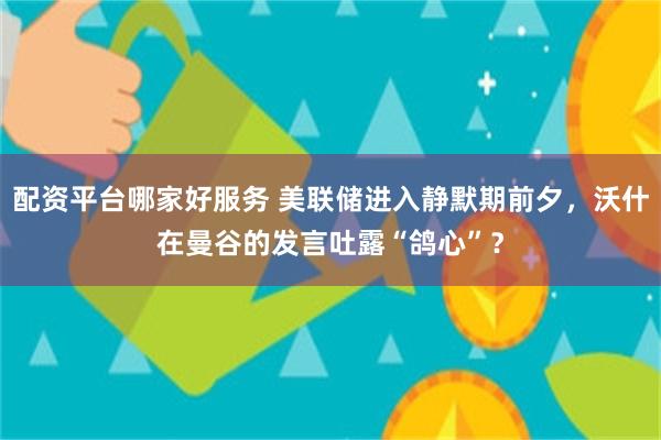 配资平台哪家好服务 美联储进入静默期前夕,沃什在曼谷的发言吐露“鸽心”?